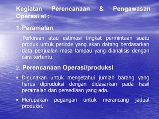 1.Peramalan
Perkiraan atau estimasi tingkat permintaan suatu
produk untuk periode yang akan datang berdasarkan
data penjualan masa lampau yang dianalisis dengan
cara tertentu.
2. Perencanaan Operasi/produksi
• Digunakan untuk mengetahui jumlah barang yang
harus diproduksi dengan didasarkan pada hasil
peramalan dan persediaan yang ada.
• Merupakan pegangan untuk merancang jadual
produksi.
Kegiatan Perencanaan & Pengawasan
Operasi al :
 