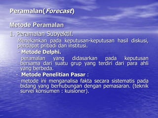 Peramalan(Forecast)
1. Peramalan Subyektif.
Menekankan pada keputusan-keputusan hasil diskusi,
pendapat pribadi dan institusi.
- Metode Delphi.
peramalan yang didasarkan pada keputusan
bersama dari suatu grup yang terdiri dari para ahli
yang berbeda.
- Metode Penelitian Pasar :
metode ini menganalisa fakta secara sistematis pada
bidang yang berhubungan dengan pemasaran. (teknik
survei konsumen : kuisioner).
Metode Peramalan
 