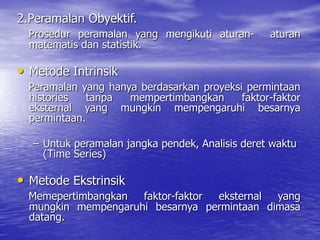 2.Peramalan Obyektif.
Prosedur peramalan yang mengikuti aturan- aturan
matematis dan statistik.
• Metode Intrinsik
Peramalan yang hanya berdasarkan proyeksi permintaan
histories tanpa mempertimbangkan faktor-faktor
eksternal yang mungkin mempengaruhi besarnya
permintaan.
– Untuk peramalan jangka pendek, Analisis deret waktu
(Time Series)
• Metode Ekstrinsik
Memepertimbangkan faktor-faktor eksternal yang
mungkin mempengaruhi besarnya permintaan dimasa
datang.
 