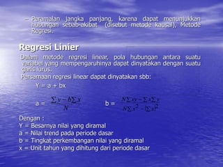 – Peramalan jangka panjang, karena dapat menunjukkan
hubungan sebab-akibat (disebut metode kausal), Metode
Regresi.
Regresi Linier
Dalam metode regresi linear, pola hubungan antara suatu
variabel yang mempengaruhinya dapat dinyatakan dengan suatu
garis lurus.
Persamaan regresi linear dapat dinyatakan sbb:
Y = a + bx
a = b =
Dengan :
Y = Besarnya nilai yang diramal
a = Nilai trend pada periode dasar
b = Tingkat perkembangan nilai yang diramal
x = Unit tahun yang dihitung dari periode dasar
N
x
b
y
 

 
 

  

2
2 x
x
N
y
x
xy
N
 