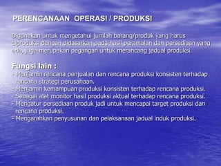 Digunakan untuk mengetahui jumlah barang/produk yang harus
diproduksi dengan didasarkan pada hasil peramalan dan persediaan yang
ada, juga merupakan pegangan untuk merancang jadual produksi.
Fungsi lain :
- Menjamin rencana penjualan dan rencana produksi konsisten terhadap
rencana strategi perusahaan.
- Menjamin kemampuan produksi konsisten terhadap rencana produksi.
- Sebagai alat monitor hasil produksi aktual terhadap rencana produksi.
- Mengatur persediaan produk jadi untuk mencapai target produksi dan
rencana produksi.
- Mengarahkan penyusunan dan pelaksanaan jadual induk produksi.
PERENCANAAN OPERASI / PRODUKSI
 