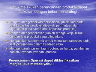 Untuk melakukan perencanaan produksi dapat
dilakukan dengan beberapa strategi :
• Dengan mengendalikan persediaan, (dilakukan pada
saat kapasitas produksi dibawah permintaan dan
digunakan pada saat diatas kapasitas produksi)
• Dengan mengendaliakan jumlah tenaga kerja sesuai
dengan laju produksi yang diinginkan.
• Mengadakan subkontrak untuk menaikan kapasitas pada
saat perusahaan dalam keadaan sibuk.
• Mempengaruhi permintaan (potongan harga, pemberian
hadiah, layanan-layanan khusus).
Perencanaan Operasi dapat diklasifikasikan
menjadi dua metode yaitu :
 