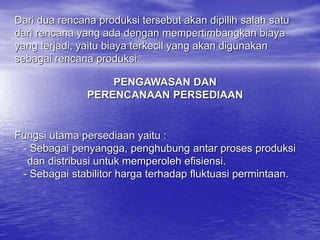 Dari dua rencana produksi tersebut akan dipilih salah satu
dari rencana yang ada dengan mempertimbangkan biaya
yang terjadi, yaitu biaya terkecil yang akan digunakan
sebagai rencana produksi.
PENGAWASAN DAN
PERENCANAAN PERSEDIAAN
Fungsi utama persediaan yaitu :
- Sebagai penyangga, penghubung antar proses produksi
dan distribusi untuk memperoleh efisiensi.
- Sebagai stabilitor harga terhadap fluktuasi permintaan.
 