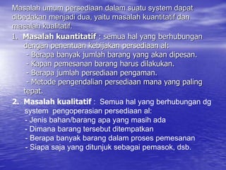 1. Masalah kuantitatif : semua hal yang berhubungan
dengan penentuan kebijakan persediaan al:
- Berapa banyak jumlah barang yang akan dipesan.
- Kapan pemesanan barang harus dilakukan.
- Berapa jumlah persediaan pengaman.
- Metode pengendalian persediaan mana yang paling
tepat.
Masalah umum persediaan dalam suatu system dapat
dibedakan menjadi dua, yaitu masalah kuantitatif dan
masalah kualitatif.
2. Masalah kualitatif : Semua hal yang berhubungan dg
system pengoperasian persediaan al:
- Jenis bahan/barang apa yang masih ada
- Dimana barang tersebut ditempatkan
- Berapa banyak barang dalam proses pemesanan
- Siapa saja yang ditunjuk sebagai pemasok, dsb.
 