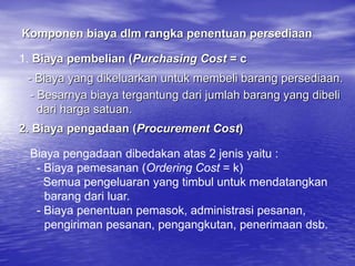 Komponen biaya dlm rangka penentuan persediaan
1. Biaya pembelian (Purchasing Cost = c
- Biaya yang dikeluarkan untuk membeli barang persediaan.
- Besarnya biaya tergantung dari jumlah barang yang dibeli
dari harga satuan.
2. Biaya pengadaan (Procurement Cost)
Biaya pengadaan dibedakan atas 2 jenis yaitu :
- Biaya pemesanan (Ordering Cost = k)
Semua pengeluaran yang timbul untuk mendatangkan
barang dari luar.
- Biaya penentuan pemasok, administrasi pesanan,
pengiriman pesanan, pengangkutan, penerimaan dsb.
 
