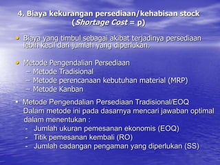 4. Biaya kekurangan persediaan/kehabisan stock
(Shortage Cost = p)
• Biaya yang timbul sebagai akibat terjadinya persediaan
lebih kecil dari jumlah yang diperlukan.
• Metode Pengendalian Persediaan
– Metode Tradisional
– Metode perencanaan kebutuhan material (MRP)
– Metode Kanban
 Metode Pengendalian Persediaan Tradisional/EOQ
Dalam metode ini pada dasarnya mencari jawaban optimal
dalam menentukan :
- Jumlah ukuran pemesanan ekonomis (EOQ)
- Titik pemesanan kembali (RO)
- Jumlah cadangan pengaman yang diperlukan (SS)
 