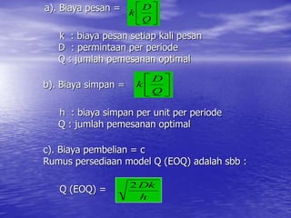 a). Biaya pesan =
k : biaya pesan setiap kali pesan
D : permintaan per periode
Q : jumlah pemesanan optimal
b). Biaya simpan =
h : biaya simpan per unit per periode
Q : jumlah pemesanan optimal
c). Biaya pembelian = c
Rumus persediaan model Q (EOQ) adalah sbb :
Q (EOQ) =






Q
D
k






Q
D
k
h
Dk
2
 