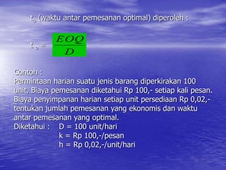 to (waktu antar pemesanan optimal) diperoleh :
t o =
Contoh :
Permintaan harian suatu jenis barang diperkirakan 100
unit, Biaya pemesanan diketahui Rp 100,- setiap kali pesan.
Biaya penyimpanan harian setiap unit persediaan Rp 0,02,-
tentukan jumlah pemesanan yang ekonomis dan waktu
antar pemesanan yang optimal.
Diketahui : D = 100 unit/hari
k = Rp 100,-/pesan
h = Rp 0,02,-/unit/hari
D
EOQ
 