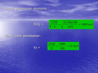 Jumlah pemesanan ekonomis :
EOQ =
Waktu antar pemesanan :
to =
unit
x
x
h
Dk
1000
02
,
0
100
100
2
2


hari
D
EOQ
10
100
1000


 