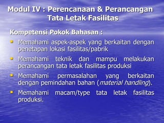 Modul IV : Perencanaan & Perancangan
Tata Letak Fasilitas
Kompetensi Pokok Bahasan :
 Memahami aspek-aspek yang berkaitan dengan
penetapan lokasi fasilitas/pabrik
 Memahami teknik dan mampu melakukan
perancangan tata letak fasilitas produksi
 Memahami permasalahan yang berkaitan
dengan pemindahan bahan (material handling).
 Memahami macam/type tata letak fasilitas
produksi.
 
