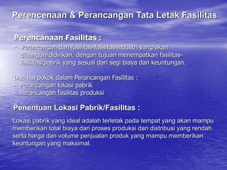 Perencanaan Fasilitas :
- Perancangan dari fasilitas-fasilitas industri yang akan
dibangun/didirikan, dengan tujuan menempatkan fasilitas-
fasilitas/pabrik yang sesuai dari segi biaya dan keuntungan.
Dua hal pokok dalam Perancangan Fasilitas :
- Perancangan lokasi pabrik
- Perancangan fasilitas produksi
Penentuan Lokasi Pabrik/Fasilitas :
Lokasi pabrik yang ideal adalah terletak pada tempat yang akan mampu
memberikan total biaya dari proses produksi dan distribusi yang rendah
serta harga dan volume penjualan produk yang mampu memberikan
keuntungan yang maksimal.
Perencenaan & Perancangan Tata Letak Fasilitas
 