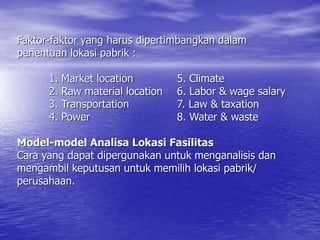 Faktor-faktor yang harus dipertimbangkan dalam
penentuan lokasi pabrik :
1. Market location 5. Climate
2. Raw material location 6. Labor & wage salary
3. Transportation 7. Law & taxation
4. Power 8. Water & waste
Model-model Analisa Lokasi Fasilitas
Cara yang dapat dipergunakan untuk menganalisis dan
mengambil keputusan untuk memilih lokasi pabrik/
perusahaan.
 