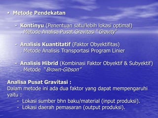 Metode Pendekatan
- Kontinyu (Penentuan satu/lebih lokasi optimal)
. Metode Analisa Pusat Gravitasi “Gravity”
- Analisis Kuantitatif (Faktor Obyektifitas)
. Metode Analisis Transportasi Program Linier
- Analisis Hibrid (Kombinasi Faktor Obyektif & Subyektif)
. Metode “Brown-Gibson”
Analisa Pusat Gravitasi :
Dalam metode ini ada dua faktor yang dapat mempengaruhi
yaitu :
- Lokasi sumber bhn baku/material (input produksi).
- Lokasi daerah pemasaran (output produksi).
 