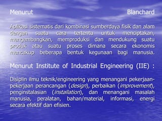 Menurut Blanchard
Aplikasi sistematis dari kombinasi sumberdaya fisik dan alam
dengan suatu cara tertentu untuk menciptakan,
mengembangkan, memproduksi dan mendukung suatu
produk atau suatu proses dimana secara ekonomis
mencakup beberapa bentuk kegunaan bagi manusia.
Menurut Institute of Industrial Engineering (IIE) :
Disiplin ilmu teknik/engineering yang menangani pekerjaan-
pekerjaan perancangan (design), perbaikan (improvement),
penginstalasian (installation), dan menangani masalah
manusia, peralatan, bahan/material, informasi, energi
secara efektif dan efisien.
 