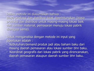 Dalam metode ini diasumsikan bahwa :
Biaya produksi dan distribusi tidak diperhitungkan (biaya
produksi dan distribusi untuk masing-masing lokasi baik
dari sumber material, pemasaran menuju lokasi pabrik
dianggap sama).
Untuk menganalisa dengan metode ini input yang
diperlukan adalah :
- Kebutuhan/demand produk jadi atau baham baku dari
masing daerah pemasaran atau lokasi sumber bhn baku.
- Koordinat geografis dari lokasi pabrik yang direncanakan,
daerah pemasaran ataupun daerah sumber bhn baku.
 