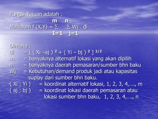 Fungsi Tujuan adalah :
m n
Minimum f (X,Y) =   Wj . di
I=1 j=1
Dimana :
di = [ ( Xi –aj ) 2 + ( Yi – bj ) 2 ] 1/2
m = banyaknya alternatif lokasi yang akan dipilih
n = banyaknya daerah pemasaran/sumber bhn baku
Wj = Kebutuhan/demand produk jadi atau kapasitas
suplay dari sumber bhn baku.
( Xi ; Yi ) = koordinat alternatif lokasi, 1, 2, 3, 4,…., m
( aj ; bj ) = koordinat lokasi daerah pemasaran atau
lokasi sumber bhn baku, 1, 2, 3, 4,…., n
 