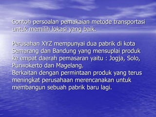 Contoh persoalan pemakaian metode transportasi
untuk memilih lokasi yang baik.
Perusahan XYZ mempunyai dua pabrik di kota
Semarang dan Bandung yang mensuplai produk
ke empat daerah pemasaran yaitu : Jogja, Solo,
Purwokerto dan Magelang.
Berkaitan dengan permintaan produk yang terus
meningkat perusahaan merencanakan untuk
membangun sebuah pabrik baru lagi.
 