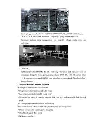 http://3.bp.blogspot.com/_fbnyoWdFyYw/THnXVF0DCsI/AAAAAAAAAJM/-Ab9RDlHRsk/s1600/edsac.jpg 
3. 1951: UNIVAC (Universal Automatic Computer) – Sperry Rand Corporation 
Komputer pertama yang menggunakan pita magnetik sebagai media input dan 
outputnya 
4. 1953: IBM 
IBM memproduksi IBM 650 dan IBM 701 yang berorientasi pada aplikasi bisnis dan 
merupakan komputer paling populer sampai tahun 1959. IBM 705 dikeluarkan tahun 
1959 untuk menggantikan IBM 701 yang kemudian memantapkan IBM dalam industri 
pengolahan data. 
D.2. Komputer Generasi Kedua (1959-1964) 
 Menggunakan transistor untuk sirkuitnya 
 Program dibuat dengan bahasa tingkat tinggi 
 Kapasitas memori utama sudah cukup besar 
 Simpanan luar magnetic tape dan magnetic disk yang berbentuk removable disk atau disk 
pack 
 Kemampuan proses real-time dan time-sharing 
 Ukuran komputer lebih kecil dibandingkan komputer generasi pertama 
 Proses operasi cepat (jutaan operasi perdetik) 
 Butuh lebih sedikit daya listrik 
 Beberapa contohnya : 
 