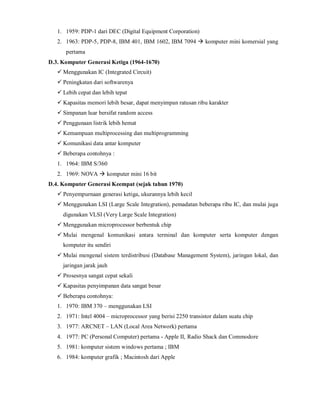 1. 1959: PDP-1 dari DEC (Digital Equipment Corporation) 
2. 1963: PDP-5, PDP-8, IBM 401, IBM 1602, IBM 7094  komputer mini komersial yang 
pertama 
D.3. Komputer Generasi Ketiga (1964-1670) 
 Menggunakan IC (Integrated Circuit) 
 Peningkatan dari softwarenya 
 Lebih cepat dan lebih tepat 
 Kapasitas memori lebih besar, dapat menyimpan ratusan ribu karakter 
 Simpanan luar bersifat random access 
 Penggunaan listrik lebih hemat 
 Kemampuan multiprocessing dan multiprogramming 
 Komunikasi data antar komputer 
 Beberapa contohnya : 
1. 1964: IBM S/360 
2. 1969: NOVA  komputer mini 16 bit 
D.4. Komputer Generasi Keempat (sejak tahun 1970) 
 Penyempurnaan generasi ketiga, ukurannya lebih kecil 
 Menggunakan LSI (Large Scale Integration), pemadatan beberapa ribu IC, dan mulai juga 
digunakan VLSI (Very Large Scale Integration) 
 Menggunakan microprocessor berbentuk chip 
 Mulai mengenal komunikasi antara terminal dan komputer serta komputer dengan 
komputer itu sendiri 
 Mulai mengenal sistem terdistribusi (Database Management System), jaringan lokal, dan 
jaringan jarak jauh 
 Prosesnya sangat cepat sekali 
 Kapasitas penyimpanan data sangat besar 
 Beberapa contohnya: 
1. 1970: IBM 370 – menggunakan LSI 
2. 1971: Intel 4004 – microprocessor yang berisi 2250 transistor dalam suatu chip 
3. 1977: ARCNET – LAN (Local Area Network) pertama 
4. 1977: PC (Personal Computer) pertama - Apple II, Radio Shack dan Commodore 
5. 1981: komputer sistem windows pertama ; IBM 
6. 1984: komputer grafik ; Macintosh dari Apple 
 