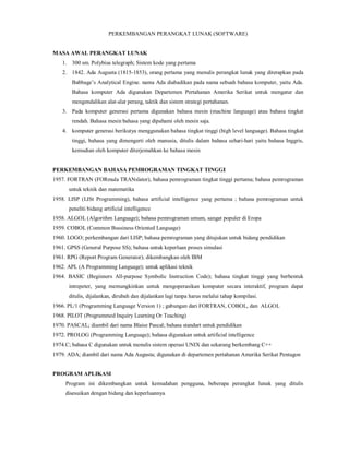 PERKEMBANGAN PERANGKAT LUNAK (SOFTWARE) 
MASA AWAL PERANGKAT LUNAK 
1. 300 sm. Polybius telegraph; Sistem kode yang pertama 
2. 1842. Ada Augusta (1815-1853), orang pertama yang menulis perangkat lunak yang diterapkan pada 
Babbage’s Analytical Engine. nama Ada diabadikan pada nama sebuah bahasa komputer, yaitu Ada. 
Bahasa komputer Ada digunakan Departemen Pertahanan Amerika Serikat untuk mengatur dan 
mengendalikan alat-alat perang, taktik dan sistem strategi pertahanan. 
3. Pada komputer generasi pertama digunakan bahasa mesin (machine language) atau bahasa tingkat 
rendah. Bahasa mesin bahasa yang dipahami oleh mesin saja. 
4. komputer generasi berikutya menggunakan bahasa tingkat tinggi (high level language). Bahasa tingkat 
tinggi, bahasa yang dimengerti oleh manusia, ditulis dalam bahasa sehari-hari yaitu bahasa Inggris, 
kemudian oleh komputer diterjemahkan ke bahasa mesin 
PERKEMBANGAN BAHASA PEMROGRAMAN TINGKAT TINGGI 
1957. FORTRAN (FORmula TRANslator), bahasa pemrograman tingkat tinggi pertama; bahasa pemrograman 
untuk teknik dan matematika 
1958. LISP (LISt Programming), bahasa artificial intelligence yang pertama ; bahasa pemrograman untuk 
peneliti bidang artificial intelligence 
1958. ALGOL (Algorithm Language); bahasa pemrograman umum, sangat populer di Eropa 
1959. COBOL (Common Bussiness Oriented Language) 
1960. LOGO; perkembangan dari LISP; bahasa pemrograman yang ditujukan untuk bidang pendidikan 
1961. GPSS (General Purpose SS); bahasa untuk keperluan proses simulasi 
1961. RPG (Report Program Generator); dikembangkan oleh IBM 
1962. APL (A Programming Language); untuk aplikasi teknik 
1964. BASIC (Beginners All-purpose Symbolic Instruction Code); bahasa tingkat tinggi yang berbentuk 
intrepeter, yang memungkinkan untuk mengoperasikan komputer secara interaktif, program dapat 
ditulis, dijalankan, dirubah dan dijalankan lagi tanpa harus melalui tahap kompilasi. 
1966. PL/1 (Programming Language Version 1) ; gabungan dari FORTRAN, COBOL, dan ALGOL 
1968. PILOT (Programmed Inquiry Learning Or Teaching) 
1970. PASCAL; diambil dari nama Blaise Pascal; bahasa standart untuk pendidikan 
1972. PROLOG (Programming Language); bahasa digunakan untuk artificial intelligence 
1974.C; bahasa C digunakan untuk menulis sistem operasi UNIX dan sekarang berkembang C++ 
1979. ADA; diambil dari nama Ada Augusta; digunakan di departemen pertahanan Amerika Serikat Pentagon 
PROGRAM APLIKASI 
Program ini dikembangkan untuk kemudahan pengguna, beberapa perangkat lunak yang ditulis 
disesuikan dengan bidang dan keperluannya 
 