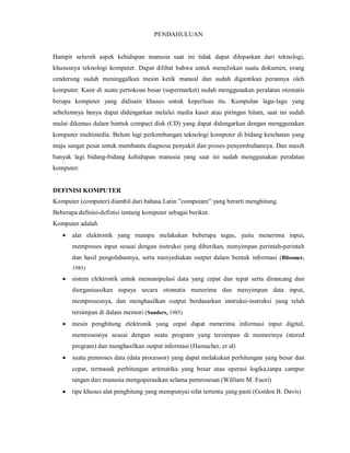 PENDAHULUAN 
Hampir seluruh aspek kehidupan manusia saat ini tidak dapat dilepaskan dari teknologi, 
khususnya teknologi komputer. Dapat dilihat bahwa untuk menuliskan suatu dokumen, orang 
cenderung sudah meninggalkan mesin ketik manual dan sudah digantikan perannya oleh 
komputer. Kasir di suatu pertokoan besar (supermarket) sudah menggunakan peralatan otomatis 
berupa komputer yang didisain khusus untuk keperluan itu. Kumpulan lagu-lagu yang 
sebelumnya hanya dapat didengarkan melalui media kaset atau piringan hitam, saat ini sudah 
mulai dikemas dalam bentuk compact disk (CD) yang dapat didengarkan dengan menggunakan 
komputer multimedia. Belum lagi perkembangan teknologi komputer di bidang kesehatan yang 
maju sangat pesat untuk membantu diagnosa penyakit dan proses penyembuhannya. Dan masih 
banyak lagi bidang-bidang kehidupan manusia yang saat ini sudah menggunakan peralatan 
komputer. 
DEFINISI KOMPUTER 
Komputer (computer) diambil dari bahasa Latin ”computare” yang berarti menghitung. 
Beberapa definisi-definisi tentang komputer sebagai berikut. 
Komputer adalah 
 alat elektronik yang mampu melakukan beberapa tugas, yaitu menerima input, 
memproses input sesuai dengan instruksi yang diberikan, menyimpan perintah-perintah 
dan hasil pengolahannya, serta menyediakan output dalam bentuk informasi (Blissmer, 
1985) 
 sistem elektronik untuk memanipulasi data yang cepat dan tepat serta dirancang dan 
diorganisasikan supaya secara otomatis menerima dan menyimpan data input, 
memprosesnya, dan menghasilkan output berdasarkan instruksi-instruksi yang telah 
tersimpan di dalam memori (Sanders, 1985) 
 mesin penghitung elektronik yang cepat dapat menerima informasi input digital, 
memrosesnya sesuai dengan suatu program yang tersimpan di memorinya (stored 
program) dan menghasilkan output informasi (Hamacher, et al) 
 suatu pemroses data (data processor) yang dapat melakukan perhitungan yang besar dan 
cepat, termasuk perhitungan aritmatika yang besar atau operasi logika,tanpa campur 
tangan dari manusia mengoperasikan selama pemrosesan (William M. Fuori) 
 tipe khusus alat penghitung yang mempunyai sifat tertentu yang pasti (Gordon B. Davis) 
 