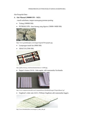 PERKEMBANGAN PERANGKAT KERAS (HARDWARE) 
Alat Pengolah Data : 
A. Alat Manual (300000 SM – 1621) 
: masih sederhana, tangan memegang peranan penting 
 Tulang (300000 SM) 
 PETROGLYPS : batu karang yang digores (30000-14000 SM) 
http://www.greatlakespars.com/images/legends/Petroglyphs.jpg 
 Lempengan tanah liat (9000 SM) 
 ABACUS (2500 SM) 
http://gallery.hd.org/_tn/std/mechanoids/abacus-1-AJHD.jpg 
 Napier’s bones (1614) : John napier, ahli matematika Scotlandia 
http://www.computersciencelab.com/ComputerHistory/HtmlHelp/Images2/NapiersBones2.gif 
 Oughtred’s slide rule (1621): William Oughtred, ahli matematika Inggris 
http://www.britsattheirbest.com/images/ii_slide_rule.gif 
 