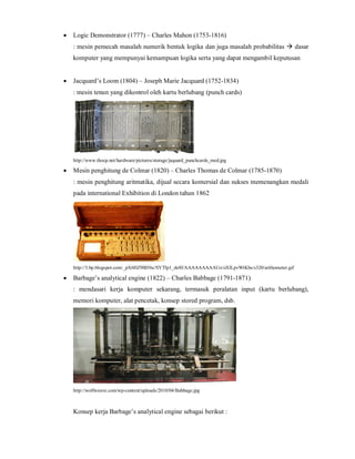  Logic Demonstrator (1777) – Charles Mahon (1753-1816) 
: mesin pemecah masalah numerik bentuk logika dan juga masalah probabilitas  dasar 
komputer yang mempunyai kemampuan logika serta yang dapat mengambil keputusan 
 Jacquard’s Loom (1804) – Joseph Marie Jacquard (1752-1834) 
: mesin tenun yang dikontrol oleh kartu berlubang (punch cards) 
http://www.thocp.net/hardware/pictures/storage/jaquard_punchcards_med.jpg 
 Mesin penghitung de Colmar (1820) – Charles Thomas de Colmar (1785-1870) 
: mesin penghitung aritmatika, dijual secara komersial dan sukses memenangkan medali 
pada international Exhibition di London tahun 1862 
http://3.bp.blogspot.com/_pX6HZ9lB56c/SYTIp1_de8I/AAAAAAAAAUo/oXlLpvWtKbs/s320/arithometer.gif 
 Barbage’s analytical engine (1822) – Charles Babbage (1791-1871) 
: mendasari kerja komputer sekarang, termasuk peralatan input (kartu berlubang), 
memori komputer, alat pencetak, konsep stored program, dsb. 
http://wolfweave.com/wp-content/uploads/2010/04/Babbage.jpg 
Konsep kerja Barbage’s analytical engine sebagai berikut : 
 