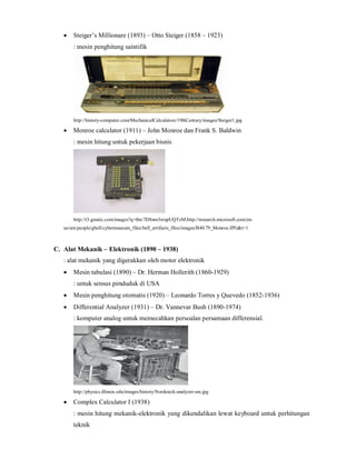  Steiger’s Millionare (1893) – Otto Steiger (1858 – 1923) 
: mesin penghitung saintifik 
http://history-computer.com/MechanicalCalculators/19thCentury/images/Steiger1.jpg 
 Monroe calculator (1911) – John Monroe dan Frank S. Baldwin 
: mesin hitung untuk pekerjaan bisnis 
http://t3.gstatic.com/images?q=tbn:7D8nm3wupUQTzM:http://research.microsoft.com/en-us/ 
um/people/gbell/cybermuseum_files/bell_artifacts_files/images/B40.79_Monroe.JPG&t=1 
C. Alat Mekanik – Elektronik (1890 – 1938) 
: alat mekanik yang digerakkan oleh motor elektronik 
 Mesin tabulasi (1890) – Dr. Herman Hollerith (1860-1929) 
: untuk sensus penduduk di USA 
 Mesin penghitung otomatis (1920) – Leonardo Torres y Quevedo (1852-1936) 
 Differential Analyzer (1931) – Dr. Vannevar Bush (1890-1974) 
: komputer analog untuk memecahkan persoalan persamaan differensial. 
http://physics.illinois.edu/images/history/Nordsieck-analyzer-sm.jpg 
 Complex Calculator I (1938) 
: mesin hitung mekanik-elektronik yang dikendalikan lewat keyboard untuk perhitungan 
teknik 
 