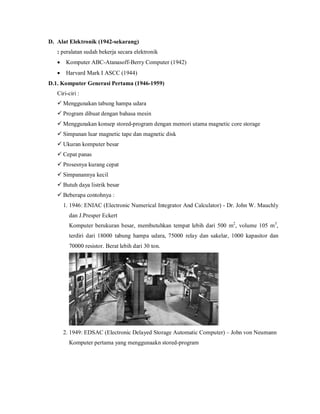 D. Alat Elektronik (1942-sekarang) 
: peralatan sudah bekerja secara elektronik 
 Komputer ABC-Atanasoff-Berry Computer (1942) 
 Harvard Mark I ASCC (1944) 
D.1. Komputer Generasi Pertama (1946-1959) 
Ciri-ciri : 
 Menggunakan tabung hampa udara 
 Program dibuat dengan bahasa mesin 
 Menggunakan konsep stored-program dengan memori utama magnetic core storage 
 Simpanan luar magnetic tape dan magnetic disk 
 Ukuran komputer besar 
 Cepat panas 
 Prosesnya kurang cepat 
 Simpanannya kecil 
 Butuh daya listrik besar 
 Beberapa contohnya : 
1. 1946: ENIAC (Electronic Numerical Integrator And Calculator) - Dr. John W. Mauchly 
dan J.Presper Eckert 
Komputer berukuran besar, membutuhkan tempat lebih dari 500 m2, volume 105 m3, 
terdiri dari 18000 tabung hampa udara, 75000 relay dan sakelar, 1000 kapasitor dan 
70000 resistor. Berat lebih dari 30 ton. 
2. 1949: EDSAC (Electronic Delayed Storage Automatic Computer) – John von Neumann 
Komputer pertama yang menggunaakn stored-program 
 