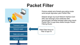 Packet Filter
Pertama adalah jenis firewall yang paling simple
serta banyak digunakan yakni Packet Filter.
Dibekali dengan dua buah Network Interface Card
(NIC) dan berfungsi untuk melakukan filter
(penyaringan) terhadap berbagai paket yang masuk.
Packet Filter ini juga biasa disebut dengan Packet-
Filtering Router.
Network Layer
Data Link Layer
Physical Layer
Paket Data Hanya di
Filter di layer Ini
Transport Layer
 