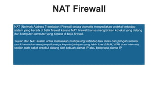 NAT Firewall
NAT (Network Address Translation) Firewall secara otomatis menyediakan proteksi terhadap
sistem yang berada di balik firewall karena NAT Firewall hanya mengizinkan koneksi yang datang
dari komputer-komputer yang berada di balik firewall.
Tujuan dari NAT adalah untuk melakukan multiplexing terhadap lalu lintas dari jaringan internal
untuk kemudian menyampaikannya kepada jaringan yang lebih luas (MAN, WAN atau Internet)
seolah-olah paket tersebut datang dari sebuah alamat IP atau beberapa alamat IP.
 