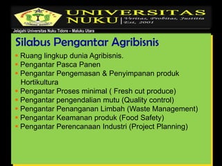 Jelajahi Universitas Nuku Tidore – Maluku Utara
Silabus Pengantar Agribisnis
 Ruang lingkup dunia Agribisnis.
 Pengantar Pasca Panen
 Pengantar Pengemasan & Penyimpanan produk
Hortikultura
 Pengantar Proses minimal ( Fresh cut produce)
 Pengantar pengendalian mutu (Quality control)
 Pengantar Penanganan Limbah (Waste Management)
 Pengantar Keamanan produk (Food Safety)
 Pengantar Perencanaan Industri (Project Planning)
 