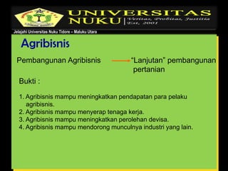 Jelajahi Universitas Nuku Tidore – Maluku Utara
Agribisnis
Pembangunan Agribisnis “Lanjutan” pembangunan
pertanian
Bukti :
1. Agribisnis mampu meningkatkan pendapatan para pelaku
agribisnis.
2. Agribisnis mampu menyerap tenaga kerja.
3. Agribisnis mampu meningkatkan perolehan devisa.
4. Agribisnis mampu mendorong munculnya industri yang lain.
 