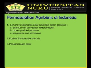 Jelajahi Universitas Nuku Tidore – Maluku Utara
Permasalahan Agribisnis di Indonesia
1. Lemahnya keterkaitan antar subsistem dalam agribisnis :
a. distribusi dan penyediaan faktor produksi
b. proses produksi pertanian
c. pengolahan dan pemasaran
2. Kualitas Sumberdaya Manusia
3. Pengembangan Iptek
 