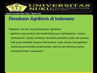 Jelajahi Universitas Nuku Tidore – Maluku Utara
Penataan Agribisnis di Indonesia
Dipelukan visi dan misi pembangunan agribisnis:
“ agribisnis yang tumbuh dan berkembang secra berkelanjutan, mampu
berkompetisi, mampu merespon dinamika perubahan pasar dan pesaing
baik pasar domestik maupun internasional, serta mampu meningkatkan
kontribusinya terhadap perekonomian nasional dan akhirnya mampu
mensejahterakan masyarakat “
 