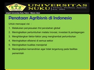Jelajahi Universitas Nuku Tidore – Maluku Utara
Penataan Agribisnis di Indonesia
Untuk mencapai visi :
1. Melakukan penyesuaian thd perubahan global
2. Meningkatkan pertumbuhan melalui inovasi, investasi & perdagangan
3. Menghilangkan faktor-faktor yang menghambat pertumbuhan
4. Meningkatkan efisiensi di semua sektor
5. Meningkatkan kualitas manejerial
6. Meningkatkan kemandirian agar tidak tergantung pada fasilitas
pemerintah
 