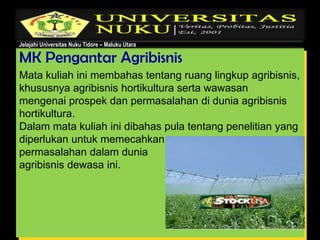 Jelajahi Universitas Nuku Tidore – Maluku Utara
MK Pengantar Agribisnis
Mata kuliah ini membahas tentang ruang lingkup agribisnis,
khususnya agribisnis hortikultura serta wawasan
mengenai prospek dan permasalahan di dunia agribisnis
hortikultura.
Dalam mata kuliah ini dibahas pula tentang penelitian yang
diperlukan untuk memecahkan
permasalahan dalam dunia
agribisnis dewasa ini.
 