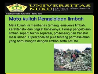 Jelajahi Universitas Nuku Tidore – Maluku Utara
Mata kuliah Pengelolaan limbah
Mata kuliah ini membahas tentang jenis-jenis limbah,
karakteristik dan tingkat bahayanya. Prinsip pengelolaan
limbah seperti teknis separasi, prosessing dan transfor
masi limbah. Diperkenalkan pula tentang permasalahan
yang berhubungan dengan limbah serta AMDAL.
 
