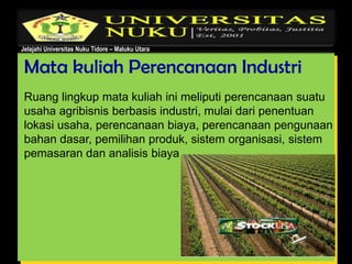 Jelajahi Universitas Nuku Tidore – Maluku Utara
Mata kuliah Perencanaan Industri
Ruang lingkup mata kuliah ini meliputi perencanaan suatu
usaha agribisnis berbasis industri, mulai dari penentuan
lokasi usaha, perencanaan biaya, perencanaan pengunaan
bahan dasar, pemilihan produk, sistem organisasi, sistem
pemasaran dan analisis biaya .
 