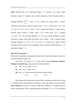 Pengantar Analisis Real I



Bukti. Andaikan ada r ∈ ℚ sedemikian hingga r 2 = 2 . Karena r ∈ ℚ , maka r dapat
                        p
dituliskan sebagai        dengan p dan q tidak mempunyai faktor berserikat selain 1,
                        q
                              2
                    p
sehingga diperoleh   = 2 atau p 2 = 2q 2 . Karena 2q 2 genap, maka p 2 genap.
                   q
Akibatnya p juga genap, sebab jika ganjil, maka p = 2m − 1 untuk suatu m ∈ ℕ , atau

p 2 = ( 2m − 1) = 4m2 − 4m + 1 = 2 ( 2m2 − 2m ) + 1 yang berarti bahwa p 2 ganjil. Jadi, p
                 2



haruslah genap. Karena p genap, maka                p = 2k untuk suatu k ∈ ℕ , sehingga

p 2 = ( 2k ) = 4k 2 . Di lain pihak diketahui p 2 = 2q 2 dan p genap, akibatnya q ganjil,
             2



sebab jika q genap, maka faktor berserikat p dan q bukan 1. Jadi, q haruslah ganjil.
Sehingga diperoleh p 2 = 2q 2 ⇔ 4k 2 = 2q 2 ⇔ 2k 2 = q 2 yang berarti q genap. Timbul
kontradiksi bahwa q ganjil. Jadi, pengandaian salah, yang benar adalah tidak ada r ∈ ℚ

sedemikian hingga r 2 = 2 .


Sifat-sifat Urutan pada ℝ
Sifat urutan menjelaskan tentang kepositifan (positivity) dan ketaksamaan (inequalities)
di antara bilangan-bilangan real.
       Ada subset tak kosong P ⊂ ℝ , yang disebut dengan himpunan bilangan-
bilangan real positif tegas, yang memenuhi sifat-sifat berikut:
       (i)       Jika a, b ∈ P , maka a + b ∈ P .
       (ii)      Jika a, b ∈ P , maka ab ∈ P .
       (iii) Jika a ∈ P , maka memenuhi tepat satu kondisi berikut:
                           a∈P,            a =0,        −a ∈ P .


       Sifat pertama dan kedua pada teorema di atas menjelaskan tentang sifat tertutup
P terhadap operasi penjumlahan dan perkalian. Sifat yang ketiga (iii) sering disebut
Sifat Trikotomi (Trichotomy Property), sebab akan membagi ℝ ke dalam tiga jenis
elemen yang berbeda. Hal ini menjelaskan bahwa himpunan {− a : a ∈ P} dari bilangan




                                                                                       6
 