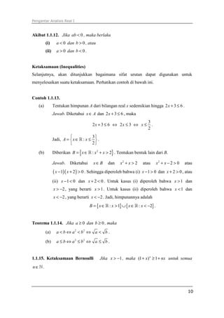 Pengantar Analisis Real I



Akibat 1.1.12. Jika ab < 0 , maka berlaku
         (i)      a < 0 dan b > 0 , atau
         (ii)     a > 0 dan b < 0 .


Ketaksamaan (Inequalities)
Selanjutnya, akan ditunjukkan bagaimana sifat urutan dapat digunakan untuk
menyelesaikan suatu ketaksamaan. Perhatikan contoh di bawah ini.


Contoh 1.1.13.
   (a)          Tentukan himpunan A dari bilangan real x sedemikian hingga 2 x + 3 ≤ 6 .
                Jawab. Diketahui x ∈ A dan 2 x + 3 ≤ 6 , maka
                                                                           3
                                       2x + 3 ≤ 6 ⇔ 2x ≤ 3 ⇔ x ≤             .
                                                                           2
                                      3
                Jadi, A =  x ∈ ℝ : x ≤  .
                                      2

   (b)          Diberikan B = { x ∈ ℝ : x 2 + x > 2} . Tentukan bentuk lain dari B.

                Jawab.    Diketahui     x∈B       dan    x2 + x > 2    atau        x2 + x − 2 > 0   atau
                ( x − 1)( x + 2 ) > 0 . Sehingga diperoleh bahwa (i)   x − 1 > 0 dan x + 2 > 0 , atau

                (ii) x − 1 < 0 dan x + 2 < 0 . Untuk kasus (i) diperoleh bahwa x > 1 dan
                x > −2 , yang berarti x > 1 . Untuk kasus (ii) diperoleh bahwa x < 1 dan
                x < −2 , yang berarti x < −2 . Jadi, himpunannya adalah
                                      B = { x ∈ ℝ : x > 1} ∪ { x ∈ ℝ : x < −2} .


Teorema 1.1.14. Jika a ≥ 0 dan b ≥ 0 , maka
         (a)      a < b ⇔ a2 < b2 ⇔ a < b .

         (b)      a ≤ b ⇔ a2 ≤ b2 ⇔ a ≤ b .


1.1.15. Ketaksamaan Bernoulli                 Jika x > −1 , maka (1 + x) n ≥ 1 + nx untuk semua
n∈ℕ.




                                                                                                     10
 