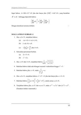 Pengantar Analisis Real I



Ingat bahwa A + 2 Bt + Ct 2 ≥ 0 jika dan hanya jika ( 2 B ) − 4 AC ≤ 0 , yang berakibat
                                                                       2



B 2 ≤ AC . Sehingga diperoleh bahwa
                                            2
                                  n            n  n 
                                 ∑     ai bi  ≤  ∑ ai  ∑ ai  .
                                  i =1         i =1  i =1 
Dengan demikian teorema terbukti.




SOAL LATIHAN SUBBAB 1.1
   1. Jika a, b ∈ ℝ , tunjukkan bahwa:
           (a)    −(a + b) = (− a ) + (−b) .
           (b)    (− a )(−b) = ab .

           (c)      ( b ) = −ba jika b ≠ 0 .
                  − a

   2. Selesaikan persamaan berikut.
           (a)    2x + 5 = 8 .
           (b)    x2 = 2 x .
                                                        1    1  1 
   3. Jika a ≠ 0 dan b ≠ 0 , tunjukkan bahwa              =    .
                                                      (ab)  a   b 

   4. Buktikan bahwa tidak ada bilangan rasional t sedemikian hingga t 2 = 3 .
                                                 1
   5. Buktikan bahwa jika a > 0 , maka               = a.
                                                ( )
                                                 1
                                                   a
   6. Jika a, b ∈ ℝ , tunjukkan bahwa a 2 + b 2 = 0 jika dan hanya jika a = b = 0 .
                                       2
                     1        
   7. Buktikan bahwa  (a + b)  ≤ ( a 2 + b 2 ) , untuk semua a, b ∈ ℝ .
                                  1
                     2          2

   8. Tunjukkan bahwa jika a ∈ ℝ dan m, n ∈ ℕ , maka a m + n = a m a n dan (a m )n = a mn .
       (Gunakan induksi matematik.)




                                                                                        12
 