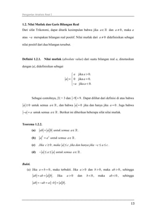 Pengantar Analisis Real I



1.2. Nilai Mutlak dan Garis Bilangan Real
Dari sifat Trikotomi, dapat ditarik kesimpulan bahwa jika a ∈ ℝ dan a ≠ 0 , maka a

atau − a merupakan bilangan real positif. Nilai mutlak dari a ≠ 0 didefinisikan sebagai

nilai positif dari dua bilangan tersebut.



Definisi 1.2.1.       Nilai mutlak (absolute value) dari suatu bilangan real a, dinotasikan

dengan |a|, didefinisikan sebagai

                                             a jika a > 0.
                                            
                                       a :=  0 jika a = 0.
                                            − a jika a < 0.
                                            



         Sebagai contohnya, |3| = 3 dan −9 = 9 . Dapat dilihat dari definisi di atas bahwa

a ≥ 0 untuk semua a ∈ ℝ , dan bahwa a = 0 jika dan hanya jika a = 0 . Juga bahwa

− a = a untuk semua a ∈ ℝ . Berikut ini diberikan beberapa sifat nilai mutlak.


Teorema 1.2.2.
         (a)   ab = a b untuk semua a ∈ ℝ .

               a = a 2 untuk semua a ∈ ℝ .
                  2
         (b)

         (c)   Jika c ≥ 0 , maka a ≤ c jika dan hanya jika −c ≤ a ≤ c .

         (d)   − a ≤ a ≤ a untuk semua a ∈ ℝ .


Bukti.
   (a) Jika a = b = 0 , maka terbukti. Jika a > 0 dan b > 0 , maka ab > 0 , sehingga
          ab = ab = a b .       Jika     a>0    dan     b < 0,   maka   ab < 0 ,   sehingga

          ab = − ab = a ( −b ) = a b .




                                                                                        13
 