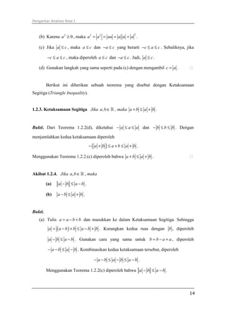 Pengantar Analisis Real I



   (b) Karena a 2 ≥ 0 , maka a 2 = a 2 = aa = a a = a .
                                                           2




   (c) Jika a ≤ c , maka a ≤ c dan − a ≤ c yang berarti −c ≤ a ≤ c . Sebaliknya, jika

         −c ≤ a ≤ c , maka diperoleh a ≤ c dan − a ≤ c . Jadi, a ≤ c .

   (d) Gunakan langkah yang sama seperti pada (c) dengan mengambil c = a .


         Berikut ini diberikan sebuah teorema yang disebut dengan Ketaksamaan
Segitiga (Triangle Inequality).


1.2.3. Ketaksamaan Segitiga Jika a, b ∈ ℝ , maka a + b ≤ a + b .


Bukti. Dari Teorema 1.2.2(d), diketahui − a ≤ a ≤ a dan − b ≤ b ≤ b . Dengan

menjumlahkan kedua ketaksamaan diperoleh
                                  −( a + b ) ≤ a + b ≤ a + b .

Menggunakan Teorema 1.2.2.(c) diperoleh bahwa a + b ≤ a + b .


Akibat 1.2.4. Jika a, b ∈ ℝ , maka

         (a)   a − b ≤ a −b .

         (b)   a −b ≤ a + b .


Bukti.
   (a) Tulis a = a − b + b dan masukkan ke dalam Ketaksamaan Segitiga. Sehingga
          a = ( a − b ) + b ≤ a − b + b . Kurangkan kedua ruas dengan b , diperoleh

          a − b ≤ a − b . Gunakan cara yang sama untuk b = b − a + a , diperoleh

          − a − b ≤ a − b . Kombinasikan kedua ketaksamaan tersebut, diperoleh

                                    − a −b ≤ a − b ≤ a −b .

         Menggunakan Teorema 1.2.2(c) diperoleh bahwa a − b ≤ a − b .




                                                                                  14
 