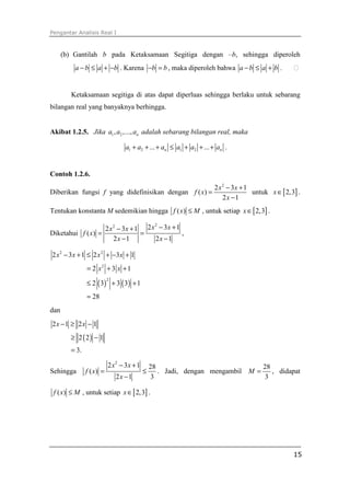 Pengantar Analisis Real I



      (b) Gantilah b pada Ketaksamaan Segitiga dengan –b, sehingga diperoleh
          a − b ≤ a + −b . Karena −b = b , maka diperoleh bahwa a − b ≤ a + b .


         Ketaksamaan segitiga di atas dapat diperluas sehingga berlaku untuk sebarang
bilangan real yang banyaknya berhingga.


Akibat 1.2.5. Jika a1 , a2 ,..., an adalah sebarang bilangan real, maka

                                  a1 + a2 + ... + an ≤ a1 + a2 + ... + an .


Contoh 1.2.6.
                                                                     2 x 2 − 3x + 1
Diberikan fungsi f yang didefinisikan dengan f ( x) =                               untuk x ∈ [ 2,3] .
                                                                         2x −1
Tentukan konstanta M sedemikian hingga f ( x) ≤ M , untuk setiap x ∈ [ 2,3] .

                           2 x 2 − 3x + 1 2 x − 3x + 1
                                             2

Diketahui f ( x) =                       =             ,
                               2x −1         2x −1

2 x 2 − 3 x + 1 ≤ 2 x 2 + −3 x + 1
                = 2 x2 + 3 x + 1

                ≤ 2 ( 3) + 3 ( 3) + 1
                           2



                = 28
dan
2x −1 ≥ 2x − 1
        ≥ 2 ( 2) − 1
         = 3.

                           2 x 2 − 3x + 1       28                              28
Sehingga        f ( x) =                    ≤      . Jadi, dengan mengambil M =    , didapat
                               2x −1             3                              3

 f ( x) ≤ M , untuk setiap x ∈ [ 2,3] .




                                                                                                   15
 