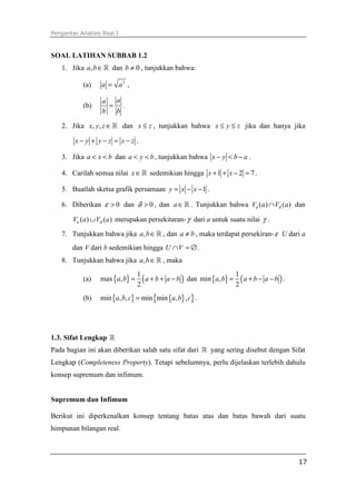 Pengantar Analisis Real I



SOAL LATIHAN SUBBAB 1.2
   1. Jika a, b ∈ ℝ dan b ≠ 0 , tunjukkan bahwa:

           (a)    a = a2 ,

                  a  a
           (b)      = .
                  b  b

   2. Jika x, y, z ∈ ℝ dan x ≤ z , tunjukkan bahwa x ≤ y ≤ z jika dan hanya jika

        x− y + y−z = x−z .

   3. Jika a < x < b dan a < y < b , tunjukkan bahwa x − y < b − a .

   4. Carilah semua nilai x ∈ ℝ sedemikian hingga x + 1 + x − 2 = 7 .

   5. Buatlah sketsa grafik persamaan y = x − x − 1 .

   6. Diberikan ε > 0 dan δ > 0 , dan a ∈ ℝ . Tunjukkan bahwa Vε (a ) ∩ Vδ (a ) dan

        Vε (a ) ∪ Vδ (a ) merupakan persekitaran- γ dari a untuk suatu nilai γ .

   7. Tunjukkan bahwa jika a, b ∈ ℝ , dan a ≠ b , maka terdapat persekiran- ε U dari a
       dan V dari b sedemikian hingga U ∩ V = ∅ .
   8. Tunjukkan bahwa jika a, b ∈ ℝ , maka

                                   ( a + b + a − b ) dan min {a, b} = 2 ( a + b − a − b ) .
                                 1                                    1
           (a)    max {a, b} =
                                 2
           (b)    min {a, b, c} = min {min {a, b} , c} .




1.3. Sifat Lengkap ℝ
Pada bagian ini akan diberikan salah satu sifat dari ℝ yang sering disebut dengan Sifat
Lengkap (Completeness Property). Tetapi sebelumnya, perlu dijelaskan terlebih dahulu
konsep supremum dan infimum.


Supremum dan Infimum

Berikut ini diperkenalkan konsep tentang batas atas dan batas bawah dari suatu
himpunan bilangan real.



                                                                                              17
 