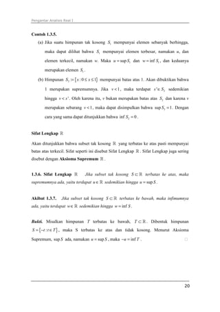 Pengantar Analisis Real I



Contoh 1.3.5.
   (a) Jika suatu himpunan tak kosong S1 mempunyai elemen sebanyak berhingga,

       maka dapat dilihat bahwa S1 mempunyai elemen terbesar, namakan u, dan

       elemen terkecil, namakan w. Maka u = sup S1 dan w = inf S1 , dan keduanya

       merupakan elemen S1 .

   (b) Himpunan S2 := { x : 0 ≤ x ≤ 1} mempunyai batas atas 1. Akan dibuktikan bahwa

       1 merupakan supremumnya. Jika v < 1 , maka terdapat s ' ∈ S 2 sedemikian

       hingga v < s ' . Oleh karena itu, v bukan merupakan batas atas S2 dan karena v

       merupakan sebarang v < 1 , maka dapat disimpulkan bahwa sup S 2 = 1 . Dengan

       cara yang sama dapat ditunjukkan bahwa inf S 2 = 0 .


Sifat Lengkap ℝ

Akan ditunjukkan bahwa subset tak kosong ℝ yang terbatas ke atas pasti mempunyai
batas atas terkecil. Sifat seperti ini disebut Sifat Lengkap ℝ . Sifat Lengkap juga sering
disebut dengan Aksioma Supremum ℝ .


1.3.6. Sifat Lengkap ℝ        Jika subset tak kosong S ⊂ ℝ terbatas ke atas, maka
supremumnya ada, yaitu terdapat u ∈ ℝ sedemikian hingga u = sup S .


Akibat 1.3.7.     Jika subset tak kosong S ⊂ ℝ terbatas ke bawah, maka infimumnya
ada, yaitu terdapat w∈ ℝ sedemikian hingga w = inf S .


Bukti. Misalkan himpunan T terbatas ke bawah, T ⊂ ℝ . Dibentuk himpunan
S = {−t : t ∈ T } , maka S terbatas ke atas dan tidak kosong. Menurut Aksioma

Supremum, sup S ada, namakan u = sup S , maka −u = inf T .




                                                                                       20
 