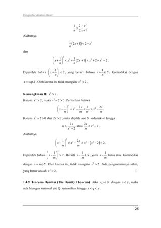 Pengantar Analisis Real I



                                                      1 2 − x2
                                                       <       .
                                                      n 2x + 1
Akibatnya
                                                  1
                                                    ( 2 x + 1) < 2 − x 2
                                                  n
dan
                                      2
                            1      1
                         x +  < x + ( 2 x + 1) < x + 2 − x = 2 .
                                   2                2       2

                            n      n
                                  2
                    1                             1
Diperoleh bahwa  x +  < 2 , yang berarti bahwa x + ∈ S . Kontradiksi dengan
                    n                             n

x = sup S . Oleh karena itu tidak mungkin x 2 < 2 .


Kemungkinan II: x 2 > 2 .
Karena x 2 > 2 , maka x 2 − 2 > 0 . Perhatikan bahwa
                                              2
                                1       2x 1        2x
                              x−  = x −   + 2 > x2 − .
                                       2

                                m       m m         m

Karena x 2 − 2 > 0 dan 2 x > 0 , maka dipilih m ∈ ℕ sedemikian hingga
                                               2x       2x
                                      m>           atau    < x2 − 2 .
                                              x −22
                                                        m
Akibatnya
                                          2
                              1
                                           > x2 − ( x2 − 2) = 2 .
                                        2x
                            x−  > x −
                                     2

                              m       m
                              2
                    1                  1                1
Diperoleh bahwa  x −  > 2 . Berarti x − ∉ S , yaitu x −   batas atas. Kontradiksi
                    m                  m                m

dengan x = sup S . Oleh karena itu, tidak mungkin x 2 > 2 . Jadi, pengandaiannya salah,

yang benar adalah x 2 = 2 .


1.4.9. Teorema Densitas (The Density Theorem) Jika x, y ∈ ℝ dengan x < y , maka
ada bilangan rasional q ∈ ℚ sedemikian hingga x < q < y .




                                                                                    25
 
