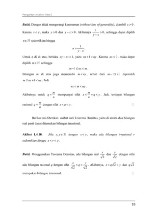 Pengantar Analisis Real I



Bukti. Dengan tidak mengurangi keumuman (without loss of generality), diambil x > 0 .
                                                           1
Karena x < y , maka y > 0 dan y − x > 0 . Akibatnya           > 0 , sehingga dapat dipilih
                                                          y−x
n ∈ ℕ sedemikian hingga
                                                  1
                                            n>       .
                                                 y−x
Untuk n di di atas, berlaku ny − nx > 1 , yaitu nx + 1 < ny . Karena nx > 0 , maka dapat
dipilih m ∈ ℕ sehingga
                                       m − 1 ≤ nx < m .
Bilangan m di atas juga memenuhi m < ny , sebab dari m − 1 ≤ nx diperoleh
m ≤ nx + 1 < ny . Jadi
                                        nx < m < ny .
                            m                    m
Akibatnya untuk q =           mempunyai sifat x < = q < y . Jadi, terdapat bilangan
                            n                    n
               m
rasional q =     dengan sifat x < q < y .
               n


       Berikut ini diberikan akibat dari Teorema Densitas, yaitu di antara dua bilangan
real pasti dapat ditemukan bilangan irrasional.


Akibat 1.4.10.        Jika x, y ∈ ℝ dengan x < y , maka ada bilangan irrasional r
sedemikian hingga x < r < y .


                                                                x         y
Bukti. Menggunakan Teorema Densitas, ada bilangan real             dan       dengan sifat
                                                                 2         2
                                            x      y
ada bilangan rasional q dengan sifat           <q<    . Akibatnya, x < q 2 < y dan q 2
                                             2      2
merupakan bilangan irrasional.




                                                                                       26
 