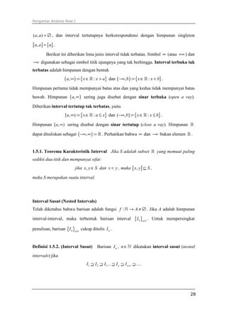Pengantar Analisis Real I



(a, a ) = ∅ , dan interval tertutupnya berkorespondensi dengan himpunan singleton

[ a, a ] = {a} .
         Berikut ini diberikan lima jenis interval tidak terbatas. Simbol ∞ (atau +∞ ) dan
−∞ digunakan sebagai simbol titik ujungnya yang tak berhingga. Interval terbuka tak
terbatas adalah himpunan dengan bentuk
                    ( a, ∞ ) := { x ∈ ℝ : x > a}   dan ( −∞, b ) := { x ∈ ℝ : x < b} .

Himpunan pertama tidak mempunyai batas atas dan yang kedua tidak mempunyai batas
bawah. Himpunan        ( a, ∞ )   sering juga disebut dengan sinar terbuka (open a ray).

Diberikan interval tertutup tak terbatas, yaitu
                    [a, ∞) := { x ∈ ℝ : a ≤ x} dan (−∞, b] := { x ∈ ℝ : x ≤ b} .

Himpunan [a, ∞) sering disebut dengan sinar tertutup (close a ray). Himpunan ℝ

dapat dituliskan sebagai ( −∞, ∞ ) := ℝ . Perhatikan bahwa ∞ dan −∞ bukan elemen ℝ .


1.5.1. Teorema Karakteristik Interval Jika S adalah subset ℝ yang memuat paling
sedikit dua titik dan mempunyai sifat:
                          jika x, y ∈ S dan x < y , maka [ x, y ] ⊆ S ,

maka S merupakan suatu interval.




Interval Susut (Nested Intervals)
Telah diketahui bahwa barisan adalah fungsi f : ℕ → A ≠ ∅ . Jika A adalah himpunan

interval-interval, maka terbentuk barisan interval                    {I n }n≥1 .   Untuk mempersingkat

penulisan, barisan { I n }n ≥1 cukup ditulis I n .


Definisi 1.5.2. (Interval Susut)          Barisan I n , n ∈ ℕ dikatakan interval susut (nested
intervals) jika
                                   I1 ⊇ I 2 ⊇ I 3 ... ⊇ I n ⊇ I n +1 ⊇ ... .




                                                                                                     28
 